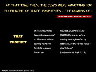 CONSIDER WHAT MUSLIMS BELIEVE
The Awaited Final
Prophet as promised
to Abraham, whose
coming had been
foretold to Jacob,
Moses etc.
Prophet MUHAMMMAD
(AHMAD) s.a.a.w. whose
coming was referred to by
JESUS a.s. as the “Good news –
glad tidings”
(- reference Q: Saff: 61: 6-)
All Rights Reserved© Zhulkeflee Hj Ismail (2013)
 