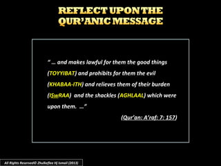 “ …“ … and makes lawful for them the good thingsand makes lawful for them the good things
((TOYYIBATTOYYIBAT) and prohibits for them the evil) and prohibits for them the evil
((KHABAA-ITHKHABAA-ITH) and relieves them of their burden) and relieves them of their burden
((IISwSwRAARAA) and the shackles () and the shackles (AGHLAALAGHLAAL) which were) which were
upon them. …”upon them. …”
((Qur’an: A’raf: 7: 157Qur’an: A’raf: 7: 157))
All Rights Reserved© Zhulkeflee Hj Ismail (2013)
 