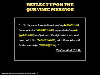 “ … So they who have believed in him (AAMANUHU),
honoured him (‘AZ-ZARUUHU), supported him (NA-
SwO-RUUHU) and followed the light which was sent
down with him (TABI-UU-NUUR) - it is those who will
be the successful (MUF-LIHUUN). ”
(Qur’an: A’raf: 7: 157)
All Rights Reserved© Zhulkeflee Hj Ismail (2013)
 