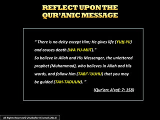 “ There is no deity except Him; He gives life (YUH-YII)
and causes death (WA YU-MIIT)."
So believe in Allah and His Messenger, the unlettered
prophet (Muhammad), who believes in Allah and His
words, and follow him (TABI’-’UUHU) that you may
be guided (TAH-TADUUN). ”
(Qur’an: A’raf: 7: 158)
All Rights Reserved© Zhulkeflee Hj Ismail (2013)
 