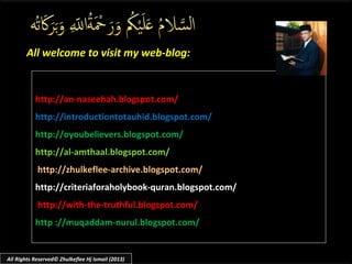 All welcome to visit my web-blog:All welcome to visit my web-blog:
http://an-naseehah.blogspot.com/
http://introductiontotauhid.blogspot.com/
http://oyoubelievers.blogspot.com/
http://al-amthaal.blogspot.com/
http://zhulkeflee-archive.blogspot.com/
http://criteriaforaholybook-quran.blogspot.com/
http://with-the-truthful.blogspot.com/
http ://muqaddam-nurul.blogspot.com/
All Rights Reserved© Zhulkeflee Hj Ismail (2013)
 