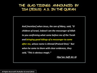 And [mention] when Jesus, the son of Mary, said, "OAnd [mention] when Jesus, the son of Mary, said, "O
children of Israel, indeed I am the messenger of Allahchildren of Israel, indeed I am the messenger of Allah
to you confirming what came before me of the Torahto you confirming what came before me of the Torah
andand bringing good tidings of a messenger to comebringing good tidings of a messenger to come
after meafter me, whose name is Ahmad (Praised One)." But, whose name is Ahmad (Praised One)." But
when he came to them with clear evidences, theywhen he came to them with clear evidences, they
said, "This is obvious magic.“said, "This is obvious magic.“
((Qur’an: Saff: 61: 6Qur’an: Saff: 61: 6))
All Rights Reserved© Zhulkeflee Hj Ismail (2013)
 