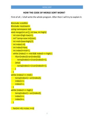 2
MERGE SORT
HOW THE CODE OF MERGE SORT WORK?
First of all , I shall write the whole program. After then I will try to explain it.
#include <cstdlib>
#include <iostream>
using namespace std;
void merge(int arr[], int low, int high){
int size=(high-low)+1;
int* temp=new int[size];
int mid=(low+high)/2;
int index1=0;
int index2=low;
int index3=mid+1;
while (index2 <= mid && index3 <= high) {
if(arr[index2]<arr[index3]){
temp[index1++]=arr[index2++];
}else{
temp[index1++]=arr[index3++];
}
}
while (index2 <= mid) {
temp[index1] = arr[index2];
index1++;
index2++;
}
while (index3 <= high) {
temp[index1] = arr[index3];
index1++;
index3++;
}
for(int i=0; i<size; i++){
 