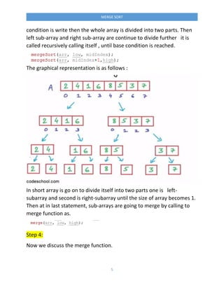 5
MERGE SORT
condition is write then the whole array is divided into two parts. Then
left sub-array and right sub-array are continue to divide further it is
called recursively calling itself , until base condition is reached.
The graphical representation is as follows :
In short array is go on to divide itself into two parts one is left-
subarray and second is right-subarray until the size of array becomes 1.
Then at in last statement, sub-arrays are going to merge by calling to
merge function as.
Step 4:
Now we discuss the merge function.
 