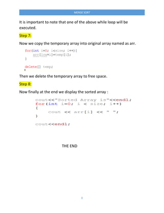 8
MERGE SORT
It is important to note that one of the above while loop will be
executed.
Step 7:
Now we copy the temporary array into original array named as arr.
Then we delete the temporary array to free space.
Step 8:
Now finally at the end we display the sorted array :
THE END
 