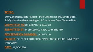 TOPIC:
Why Continuous Data “Better” than Categorical or Discrete Data?
Briefly describe the Advantages of Continuous Over Discrete Data.
SUBMITTED TO:SIR BAHAUDIN BALOCH
SUBMITTED BY: MUHAMMAD ABDULLAH BHUTTO
REGISTRATION NUMBER: 2K18-PT-134
FACULTY: OF CROP PROTECTION SINDH AGRICULTURE UNIVERSITY
TANDOJAM
DATE: 10/06/2020
 