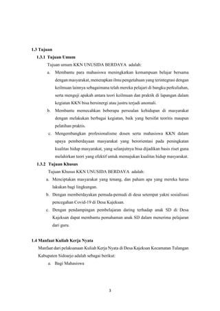 3
1.3 Tujuan
1.3.1 Tujuan Umum
Tujuan umum KKN UNUSIDA BERDAYA adalah:
a. Membantu para mahasiswa meningkatkan kemampuan belajar bersama
dengan masyarakat, menerapkan ilmu pengetahuan yang terintegrasi dengan
keilmuan lainnya sebagaimana telah mereka pelajari di bangku perkuliahan,
serta menguji apakah antara teori keilmuan dan praktik di lapangan dalam
kegiatan KKN bisa bersinergi atau justru terjadi anomali.
b. Membantu memecahkan beberapa persoalan kehidupan di masyarakat
dengan melakukan berbagai kegiatan, baik yang bersifat teoritis maupun
pelatihan praktis.
c. Mengembangkan profesionalisme dosen serta mahasiswa KKN dalam
upaya pemberdayaan masyarakat yang berorientasi pada peningkatan
kualitas hidup masyarakat, yang selanjutnya bisa dijadikan basis riset guna
melahirkan teori yang efektif untuk memajukan kualitas hidup masyarakat.
1.3.2 Tujuan Khusus
Tujuan Khusus KKN UNUSIDA BERDAYA adalah:
a. Menciptakan masyarakat yang tenang, dan paham apa yang mereka harus
lakukan bagi lingkungan.
b. Dengan memberdayakan pemuda-pemudi di desa setempat yakni sosialisasi
pencegahan Covid-19 di Desa Kajeksan.
c. Dengan pendampingan pembelajaran daring terhadap anak SD di Desa
Kajeksan dapat membantu pemahaman anak SD dalam menerima pelajaran
dari guru.
1.4 Manfaat Kuliah Kerja Nyata
Manfaat dari pelaksanaan Kuliah Kerja Nyata di Desa Kajeksan Kecamatan Tulangan
Kabupaten Sidoarjo adalah sebagai berikut:
a. Bagi Mahasiswa
 