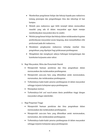 4
 Memberikan pengelaman belajar dan bekerja kepada para mahasiswa
tentang penerapan dan pengembangan ilmu dan teknologi di luar
kampus.
 Melatih para mahasiswa agar lebih terampil dalam memecahkan
masalah yang ada di dalam masyarakat agar dapat mampu
memberdayakan masyarakat desa itu sendiri.
 Melalui pengelaman belajar dan bekerja dalam melaksanakan kegiatan
pemberdayaan masyarakat secara langsung, akan menumbuhkan sifat
profesional pada diri mahasiswa.
 Mendalami penghayatan mahasiswa terhadap manfaat ilmu
pengetahuan yang dipelajari bagi pelaksanaan pembangunan.
 Mengdalami dan menghayati adanya hubungan ketergantungan dan
keterkaitan kerjasama antar sektor.
b. Bagi Masyarakat, Mitra dan Pemerintah Daerah
 Memperoleh bantuan pemikiran dan ilmu pengetahuan dalam
merencanakan dan melaksanakan pembangunan.
 Memperoleh cara-cara baru yang dibutuhkan untuk merencanakan,
merumuskan, dan melaksanakan pembangunan.
 Terbentuknya kader-kader penerus pembangunan di dalam masyarakat
sehingga terjamin kelanjutan upaya pembangunan.
 Memajukan institusi.
 Terbentuknya link and match antara dunia pendidikan tinggi dengan
masyarakat sebagai stakeholder.
c. Bagi Perguruan Tinggi
 Memperoleh bantuan pemikiran dan ilmu pengetahuan dalam
merencanakan dan melaksanakan pembangunan.
 Memperoleh cara-cara baru yang dibutuhkan untuk merencanakan,
merumuskan, dan melaksanakan pembangunan.
 Terbentuknya kader-kader penerus pembangunan di dalam masyarakat
sehingga terjamin kelanjutan upaya pembangunan.
 
