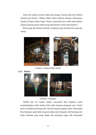 8
Tahun lalu makam tersebut dipercantik dengan bantuan dana dari Pemkab
Sidoarjo dan donatur. ”Makam Mbah Jaelani dikelola keluarga. Museumnya
berada di Ponpes Darun Najah. Namun, pemerintah desa selalu berkoordinasi
dengan keluarga karena sudah masuk jadi destinasi wisata religi Sidoarjo’’.
Disana juga ada fasilitas musholla, tempatnya yang membuat hati sejuk dan
tenang.
Gambar 2. makam Mbah Jaelani
2.3.2 Budaya
Gambar 3. Pengajian
Melihat dari sisi kondisi budaya masyarakat Desa Kajeksan masih
mengembangkan tradisi budaya lokal yakni kegiatan pengajian rutin. Tradisi
lokal ini dijadikan penunjang dan relevansi dengan kegiatan Islam. Masyarakat
Desa Kajeksan sudah tidak mengenal adanya mitos/legenda. Ada beberapa nilai
tradisi dominan yang masih dijaga atau dijunjung tinggi oleh masyarakat
 
