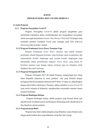 10
BAB III
PROGRAM KERJA KKN UNUSIDA BERDAYA
3.1 Jenis Program
3.1.1 Program Pencegahan Covid-19
Program Pencegahan Covid-19 adalah program pengabdian guna
membentuk kepedulian dalam memberdayakan dan mengedukasi masyarakat
untuk mencegah penyebaran Corona Virus Disease 19 (Covid 19) dengan tetap
mematuhi protokol kesehatan Covid yaitu menjaga jarak fisik (Physical
Distancing) dan memakai masker.
3.1.2 Program Pembuatan Green House Tanaman Toga
Program Pembuatan Green House tanaman toga adalah program
pembuatan sebuah bangunan kontruksi yang berfungsi untuk menghindari dan
memanipulasi kondisi lingkungan agar tercipta kondisi lingkungan yang
dikehendaki dalam pemeliharaan tanaman. Green House yang dibuat ini
berisikan tanaman toga dengan adanya tanaman toga ini ditujukan untuk
dijadikan obat alami keluarga.
3.1.3 Program Peringatan HUT RI
Program Peringatan HUT RI adalah Program memperingati hari ulang
tahun Republik Indonesia di masa pandemi. Ada yang berbeda dengan
peringatan Hari Kemerdekaan Indonesia HUT RI ke-75 tahun ini, dibandingkan
dengan tahun-tahun sebelumnya. Pasalnya, adanya pandemi corona (Covid-19)
yang masih melanda di Indonesia, mengharuskan masyarakat mentaati aturan
protokol kesehatan.
3.1.4 Program Bimbingan Belajar
Program bimbingan belajar adalah program yang disusun diluar jam
sekolah untuk membantu proses pembelajaran daring bagi anak sekolah dasar di
desa Kajeksan selama pandemi.
3.1.5 Program Kerja Bakti
Program kerja bakti adalah program yang dilakukan secara bekerja sama
dengan pemerintahan desa yang dilakukan setiap hari Jum’at pagi.
 