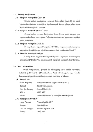 11
3.2 Strategi Pelaksanaan
3.2.1 Program Pencegahan Covid-19
Strategi dalam menjalankan program Pencegahan Covid-19 ini kami
mengundang Pemuda pemudiDesa Kajeksanuntuk ikut bergabung dalam acara
Sosialisasi Pencegahan Covid-19.
3.2.2 Program Pembuatan Green House
Strategi dalam program Pembuatan Grenn House yakni dengan cara
memanfaatkan lahan yang kosong. Dalam pembuatan green house menggunakan
bahan dari bambu.
3.2.3 Program Peringatan HUT RI
Strategi dalam program Peringatan HUT RI ini dengan mengikuti program
yang ada di Desa Kajeksan yakni Lomba kebersihan Lingkungan Tiap RT.
3.2.4 Program Bimbingan Belajar
Strategi dalam program Bimbingan Belajar ini dengan cara mendatangkan
anak-anak SD dibalai Desa Kajeksan untuk mengikuti kegiatan belajar bersama.
3.3 Mitra Pelaksanaan
Dalam menjalankan 3 program ini penanggung jawab adalah Kelompok
Kuliah Kerja Nyata (KKN) Desa Kajeksan. Dan tidak ketinggalan juga pemuda
dan masyaraat yang ikut membantu program kami agar terlaksana.
3.3.1 Pembukaan
Nama Kegiatan : Pembukaan Kuliah Kerja Nyata UNUSIDA
Tempat : Balai Desa Kajeksan
Hari dan Tanggal : Senin, 20 Juli 2020
Waktu : 09.00 WIB
Peserta : Seluruh Peserta KKN, Perangkat DesaKajeksan
3.3.2 Pencegahan Covid-19
Nama Program : Pencegahan Covid-19
Tempat : Desa Kajeksan
Hari dan Tanggal : Selasa, 4 Agustus2020
Waktu : 19.00 WIB
 