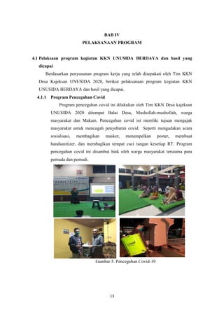 13
BAB IV
PELAKSANAAN PROGRAM
4.1 Pelaksaan program kegiatan KKN UNUSIDA BERDAYA dan hasil yang
dicapai
Berdasarkan penyusunan program kerja yang telah disepakati oleh Tim KKN
Desa Kajeksan UNUSIDA 2020, berikut pelaksanaan program kegiatan KKN
UNUSIDA BERDAYA dan hasil yang dicapai.
4.1.1 Program Pencegahan Covid
Program pencegahan covid ini dilakukan oleh Tim KKN Desa kajeksan
UNUSIDA 2020 ditempat Balai Desa, Mushollah-mushollah, warga
masyarakat dan Makam. Pencegahan covid ini memliki tujuan mengajak
masyarakat untuk mencegah penyebaran covid. Seperti mengadakan acara
sosialisasi, membagikan masker, menempelkan poster, membuat
handsanitizer, dan membagikan tempat cuci tangan kesetiap RT. Program
pencegahan covid ini disambut baik oleh warga masyarakat terutama para
pemuda dan pemudi.
Gambar 5. Pencegahan Covid-19
 