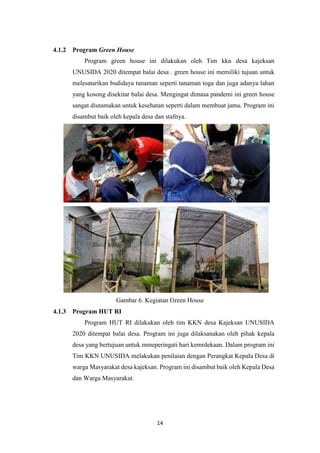 14
4.1.2 Program Green House
Program green house ini dilakukan oleh Tim kkn desa kajeksan
UNUSIDA 2020 ditempat balai desa . green house ini memiliki tujuan untuk
melesatarikan budidaya tanaman seperti tanaman toga dan juga adanya lahan
yang kosong disekitar balai desa. Mengingat dimasa pandemi ini green house
sangat diutamakan untuk kesehatan seperti dalam membuat jamu. Program ini
disambut baik oleh kepala desa dan stafnya.
Gambar 6. Kegiatan Green House
4.1.3 Program HUT RI
Program HUT RI dilakukan oleh tim KKN desa Kajeksan UNUSIDA
2020 ditempat balai desa. Program ini juga dilaksanakan oleh pihak kepala
desa yang bertujuan untuk mmeperingati hari kemrdekaan. Dalam program ini
Tim KKN UNUSIDA melakukan penilaian dengan Perangkat Kepala Desa di
warga Masyarakat desa kajeksan. Program ini disambut baik oleh Kepala Desa
dan Warga Masyarakat.
 