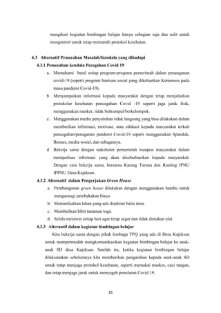 16
mengikuti kegiatan bimbingan belajar hanya sebagian saja dan sulit untuk
mengontrol untuk tetap mematuhi protokol kesehatan.
4.3 Alternatif Pemecahan Masalah/Kendala yang dihadapi
4.3.1 Pemecahan kendala Pecegahan Covid 19
a. Memahami betul setiap program-program pemerintah dalam penanganan
covid-19 (seperti program bantuan sosial yang dikeluarkan Kemensos pada
masa pandemi Covid-19).
b. Menyampaikan informasi kepada masyarakat dengan tetap menjalankan
protokoler kesehatan pencegahan Covid -19 seperti jaga jarak fisik,
menggunakan masker, tidak berkumpul/berkelompok.
c. Menggunakan media penyuluhan tidak langsung yang bisa dilakukan dalam
memberikan informasi, motivasi, atau edukasi kepada masyarakat terkait
pencegahan/penaganan pandemi Covid-19 seperti menggunakan Spanduk,
Benner, media sosial, dan sebagainya.
d. Bekerja sama dengan stakeholer pemerintah maupun masyarakat dalam
memperluas informasi yang akan disebarluaskan kepada masyarakat.
Dengan cara bekerja sama, bersama Karang Taruna dan Ranting IPNU
IPPNU Desa Kajeksan.
4.3.2 Alternatif dalam Pengerjakan Green House
a. Pembangunan green house dilakukan dengan menggunakan bambu untuk
mengurangi pembekakan biaya.
b. Memanfaatkan lahan yang ada disekitar balai desa.
c. Membelikan bibit tanaman toga.
d. Selalu merawat setiap hari agar tetap segar dan tidak dimakan ulat.
4.3.3 Alternatif dalam kegiatan bimbingan belajar
Kita bekerja sama dengan pihak lembaga TPQ yang ada di Desa Kajeksan
untuk mempermudah mengkomunikasikan kegiatan bimbingan belajar ke anak-
anak SD desa Kajeksan. Setelah itu, ketika kegiatan bimbingan belajar
dilaksanakan sebelumnya kita memberikan pengarahan kepada anak-anak SD
untuk tetap menjaga protokol kesehatan, seperti memakai masker, cuci tangan,
dan tetap menjaga jarak untuk mencegah penularan Covid 19.
 
