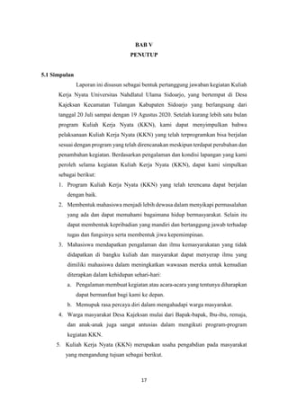 17
BAB V
PENUTUP
5.1 Simpulan
Laporan ini disusun sebagai bentuk pertanggung jawaban kegiatan Kuliah
Kerja Nyata Universitas Nahdlatul Ulama Sidoarjo, yang bertempat di Desa
Kajeksan Kecamatan Tulangan Kabupaten Sidoarjo yang berlangsung dari
tanggal 20 Juli sampai dengan 19 Agustus 2020. Setelah kurang lebih satu bulan
program Kuliah Kerja Nyata (KKN), kami dapat menyimpulkan bahwa
pelaksanaan Kuliah Kerja Nyata (KKN) yang telah terprogramkan bisa berjalan
sesuai dengan program yang telah direncanakan meskipun terdapat perubahan dan
penambahan kegiatan. Berdasarkan pengalaman dan kondisi lapangan yang kami
peroleh selama kegiatan Kuliah Kerja Nyata (KKN), dapat kami simpulkan
sebagai berikut:
1. Program Kuliah Kerja Nyata (KKN) yang telah terencana dapat berjalan
dengan baik.
2. Membentuk mahasiswa menjadi lebih dewasa dalam menyikapi permasalahan
yang ada dan dapat memahami bagaimana hidup bermasyarakat. Selain itu
dapat membentuk kepribadian yang mandiri dan bertanggung jawab terhadap
tugas dan fungsinya serta membentuk jiwa kepemimpinan.
3. Mahasiswa mendapatkan pengalaman dan ilmu kemasyarakatan yang tidak
didapatkan di bangku kuliah dan masyarakat dapat menyerap ilmu yang
dimiliki mahasiswa dalam meningkatkan wawasan mereka untuk kemudian
diterapkan dalam kehidupan sehari-hari:
a. Pengalaman membuat kegiatan atau acara-acara yang tentunya diharapkan
dapat bermanfaat bagi kami ke depan.
b. Memupuk rasa percaya diri dalam mengahadapi warga masyarakat.
4. Warga masyarakat Desa Kajeksan mulai dari Bapak-bapak, Ibu-ibu, remaja,
dan anak-anak juga sangat antusias dalam mengikuti program-program
kegiatan KKN.
5. Kuliah Kerja Nyata (KKN) merupakan usaha pengabdian pada masyarakat
yang mengandung tujuan sebagai berikut.
 