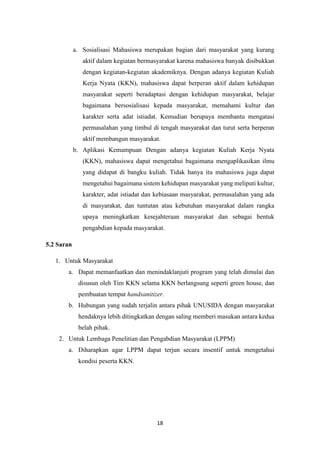 18
a. Sosialisasi Mahasiswa merupakan bagian dari masyarakat yang kurang
aktif dalam kegiatan bermasyarakat karena mahasiswa banyak disibukkan
dengan kegiatan-kegiatan akademiknya. Dengan adanya kegiatan Kuliah
Kerja Nyata (KKN), mahasiswa dapat berperan aktif dalam kehidupan
masyarakat seperti beradaptasi dengan kehidupan masyarakat, belajar
bagaimana bersosialisasi kepada masyarakat, memahami kultur dan
karakter serta adat istiadat. Kemudian berupaya membantu mengatasi
permasalahan yang timbul di tengah masyarakat dan turut serta berperan
aktif membangun masyarakat.
b. Aplikasi Kemampuan Dengan adanya kegiatan Kuliah Kerja Nyata
(KKN), mahasiswa dapat mengetahui bagaimana mengaplikasikan ilmu
yang didapat di bangku kuliah. Tidak hanya itu mahasiswa juga dapat
mengetahui bagaimana sistem kehidupan masyarakat yang meliputi kultur,
karakter, adat istiadat dan kebiasaan masyarakat, permasalahan yang ada
di masyarakat, dan tuntutan atau kebutuhan masyarakat dalam rangka
upaya meningkatkan kesejahteraan masyarakat dan sebagai bentuk
pengabdian kepada masyarakat.
5.2 Saran
1. Untuk Masyarakat
a. Dapat memanfaatkan dan menindaklanjuti program yang telah dimulai dan
disusun oleh Tim KKN selama KKN berlangsung seperti green house, dan
pembuatan tempat handsanitizer.
b. Hubungan yang sudah terjalin antara pihak UNUSIDA dengan masyarakat
hendaknya lebih ditingkatkan dengan saling memberi masukan antara kedua
belah pihak.
2. Untuk Lembaga Penelitian dan Pengabdian Masyarakat (LPPM)
a. Diharapkan agar LPPM dapat terjun secara insentif untuk mengetahui
kondisi peserta KKN.
 