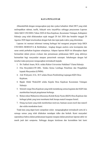iii
KATA PENGANTAR
Alhamdulillah dengan mengucapkan puji dan syukur kehadirat Allah SWT yang telah
melimpahkan rahmat, taufik, hidayah serta inayahNya sehingga penyusunan Laporan
Akhir KKN UNUSIDA Tahun 2020 di Desa Kajeksan, Kecamatan Tulangan, Kabupaten
Sidoarjo yang telah dilaksanakan sejak tanggal 20 Juli 2020 dan berakhir tanggal 20
Agustus 2020 dapat terselesaikan dengan baik dan tepat pada waktu yang ditentukan.
Laporan ini memuat informasi tentang berbagai hal mengenai program kerja KKN
UNUSIDA BERDAYA & Berkhidmat , lengkap dengan analisis serta kesimpulan dan
saran untuk perbaikan kegiatan selanjutnya. Adapun laporan KKN ini diharapkan dapat
bermanfaat dalam proses evaluasi dan pemantauan pelaksanaan KKN yang akhirnya
bermanfaat bagi masyarakat ataupun pemerintah setempat. Sehubungan dengan hal
tersebut maka penyusun mengucapkan terimakasih kepada:
1. Dr. Fatkhul Anam, M.Si. selaku Rektor Universitas Nahdlatul ‘Ulama Sidoarjo.
2. Elsa Rosyidah,S.TP.,MIL. Selaku Ketua Lembaga Penelitian dan Pengabdian
kepada Masyarakat (LPMM).
3. Atik Widiyanti, S.Si., M.T selaku Dosen Pembimbing Lapangan KKN Desa
Kajeksan.
4. Bapak Abdul Wakid,SH selaku Kepala Desa Kajeksan Kecamatan Tulangan
Sidoarjo.
5. Seluruh warga Desa Kajeksan yang telah mendukung semua kegiatan dari KKN dan
memberikan banyak pengalaman berharga.
6. Rekan-rekan Mahasiswa khususnya Kuliah Kerja Nyata (KKN) Desa Kajeksan dan
berbagai pihak yang turut membantu baik berupa materil maupun formil.
7. Orang tua kami yang telah memberikan motivasi, bantuan secara moril dan materil
dan selalu mendoakan kami.
Tiada kata yang dapat kami sampaikan selain mengungkapkan terimakasih serta do`a
semoga semua yang telah dilakukan mendapat ridho dan berkah. Kami menyadari
sepenuhnya bahwa dalam pelaksanaan kegiatan maupun dalam penulisan laporan akhir ini
masih jauh dari sempurna. Sehingga dengan ketulusan dan kerendahan hati kami
 