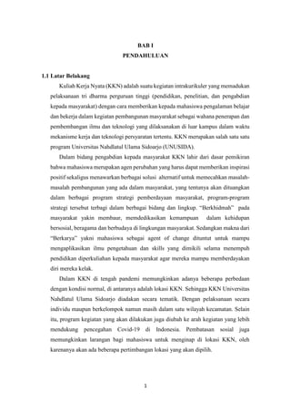 1
BAB I
PENDAHULUAN
1.1 Latar Belakang
Kuliah Kerja Nyata (KKN) adalah suatu kegiatan intrakurikuler yang memadukan
pelaksanaan tri dharma perguruan tinggi (pendidikan, penelitian, dan pengabdian
kepada masyarakat) dengan cara memberikan kepada mahasiswa pengalaman belajar
dan bekerja dalam kegiatan pembangunan masyarakat sebagai wahana penerapan dan
pembembangan ilmu dan teknologi yang dilaksanakan di luar kampus dalam waktu
mekanisme kerja dan teknologi persyaratan tertentu. KKN merupakan salah satu satu
program Universitas Nahdlatul Ulama Sidoarjo (UNUSIDA).
Dalam bidang pengabdian kepada masyarakat KKN lahir dari dasar pemikiran
bahwa mahasiswa merupakan agen perubahan yang harus dapat memberikan inspirasi
positif sekaligus menawarkan berbagai solusi alternatif untuk memecahkan masalah-
masalah pembangunan yang ada dalam masyarakat, yang tentunya akan dituangkan
dalam berbagai program strategi pemberdayaan masyarakat, program-program
strategi tersebut terbagi dalam berbagai bidang dan lingkup. “Berkhidmah” pada
masyarakat yakin membaur, memdedikasikan kemampuan dalam kehidupan
bersosial, beragama dan berbudaya di lingkungan masyarakat. Sedangkan makna dari
“Berkarya” yakni mahasiswa sebagai agent of change dituntut untuk mampu
mengaplikasikan ilmu pengetahuan dan skills yang dimikili selama menempuh
pendidikan diperkuliahan kepada masyarakat agar mereka mampu memberdayakan
diri mereka kelak.
Dalam KKN di tengah pandemi memungkinkan adanya beberapa perbedaan
dengan kondisi normal, di antaranya adalah lokasi KKN. Sehingga KKN Universitas
Nahdlatul Ulama Sidoarjo diadakan secara tematik. Dengan pelaksanaan secara
individu maupun berkelompok namun masih dalam satu wilayah kecamatan. Selain
itu, program kegiatan yang akan dilakukan juga diubah ke arah kegiatan yang lebih
mendukung pencegahan Covid-19 di Indonesia. Pembatasan sosial juga
memungkinkan larangan bagi mahasiswa untuk menginap di lokasi KKN, oleh
karenanya akan ada beberapa pertimbangan lokasi yang akan dipilih.
 