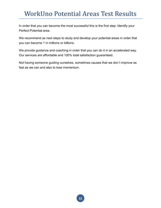 WorkUno Potential Areas Test Results
12
In order that you can become the most successful this is the first step: Identify your
Perfect Potential area.
We recommend as next steps to study and develop your potential areas in order that
you can become 1 in millions or billions.
We provide guidance and coaching in order that you can do it in an accelerated way.
Our services are affordable and 100% total satisfaction guaranteed.
Not having someone guiding ourselves, sometimes causes that we don´t improve as
fast as we can and also to lose momentum.
 