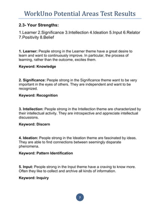 WorkUno Potential Areas Test Results
7
2.3- Your Strengths:
1.Learner 2.Significance 3.Intellection 4.Ideation 5.Input 6.Relator
7.Positivity 8.Belief
1. Learner: People strong in the Learner theme have a great desire to
learn and want to continuously improve. In particular, the process of
learning, rather than the outcome, excites them.
Keyword: Knowledge
2. Significance: People strong in the Significance theme want to be very
important in the eyes of others. They are independent and want to be
recognized.
Keyword: Recognition
3. Intellection: People strong in the Intellection theme are characterized by
their intellectual activity. They are introspective and appreciate intellectual
discussions.
Keyword: Discern
4. Ideation: People strong in the Ideation theme are fascinated by ideas.
They are able to find connections between seemingly disparate
phenomena.
Keyword: Pattern Identification
5. Input: People strong in the Input theme have a craving to know more.
Often they like to collect and archive all kinds of information.
Keyword: Inquiry
 