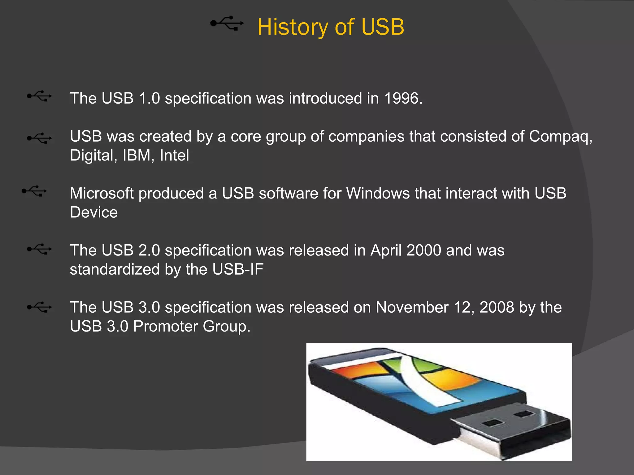 History of USB

The USB 1.0 specification was introduced in 1996.

USB was created by a core group of companies that consisted of Compaq,
Digital, IBM, Intel

Microsoft produced a USB software for Windows that interact with USB
Device

The USB 2.0 specification was released in April 2000 and was
standardized by the USB-IF

The USB 3.0 specification was released on November 12, 2008 by the
USB 3.0 Promoter Group.
 