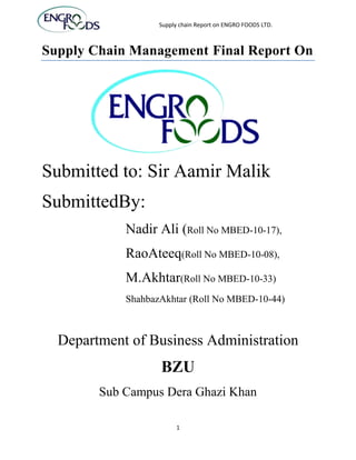 Supply chain Report on ENGRO FOODS LTD.



Supply Chain Management Final Report On




Submitted to: Sir Aamir Malik
SubmittedBy:
            Nadir Ali (Roll No MBED-10-17),
            RaoAteeq(Roll No MBED-10-08),
            M.Akhtar(Roll No MBED-10-33)
            ShahbazAkhtar (Roll No MBED-10-44)



  Department of Business Administration
                   BZU
        Sub Campus Dera Ghazi Khan

                        1
 