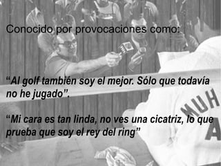 Conocido por provocaciones como:
“Al golf también soy el mejor. Sólo que todavía
no he jugado”.
“Mi cara es tan linda, no ves una cicatriz, lo que
prueba que soy el rey del ring”
 