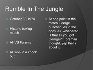 Rumble In The Jungle
October 30,1974
Historic boxing
match
Ali VS Foreman
Ali won in a knock
out
At one point in the
match George
punched Ali in the
body. Ali whispered
Is that all you got
George?’”Foreman
thought, yep that’s
about it.