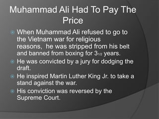Muhammad Ali Had To Pay The
Price
When Muhammad Ali refused to go to
the Vietnam war for religious
reasons, he was stripped from his belt
and banned from boxing for 31/2 years.
He was convicted by a jury for dodging the
draft.
He inspired Martin Luther King Jr. to take a
stand against the war.
His conviction was reversed by the
Supreme Court.
