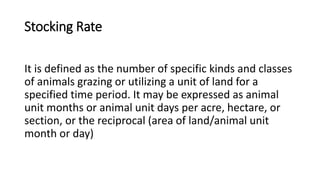 Stocking Rate
It is defined as the number of specific kinds and classes
of animals grazing or utilizing a unit of land for a
specified time period. It may be expressed as animal
unit months or animal unit days per acre, hectare, or
section, or the reciprocal (area of land/animal unit
month or day)
 