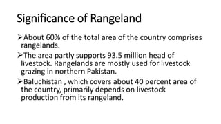 Significance of Rangeland
About 60% of the total area of the country comprises
rangelands.
The area partly supports 93.5 million head of
livestock. Rangelands are mostly used for livestock
grazing in northern Pakistan.
Baluchistan , which covers about 40 percent area of
the country, primarily depends on livestock
production from its rangeland.
 