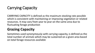 Carrying Capacity
CARRYING CAPACITY is defined as the maximum stocking rate possible
which is consistent with maintaining or improving vegetation or related
resources. It may vary from year to year on the same area due to
fluctuating forage production
Grazing Capacity
Sometimes used synonymously with carrying capacity, is defined as the
total number of animals which may be sustained on a given area based
on total forage resources available
 