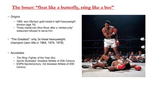 The boxer: “float like a butterfly, sting like a bee”
 Origins
 1960: won Olympic gold medal in light heavyweight
division (age 18)
 Threw medal into Ohio River after a “whites-only”
restaurant refused to serve him
 “The Greatest”: only 3x lineal heavyweight
champion (won title in 1964, 1974, 1978)
 Accolades
 The Ring: Fighter of the Year (6x)
 Sports Illustrated: Greatest Athlete of 20th Century
 ESPN SportsCentury: 3rd Greatest Athlete of 20th
Century
 
