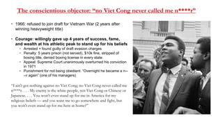 The conscientious objector: “no Viet Cong never called me n****r”
 1966: refused to join draft for Vietnam War (2 years after
winning heavyweight title)
 Courage: willingly gave up 4 years of success, fame,
and wealth at his athletic peak to stand up for his beliefs
 Arrested + found guilty of draft evasion charges
 Penalty: 5 years prison (not served), $10k fine, stripped of
boxing title, denied boxing license in every state
 Appeal: Supreme Court unanimously overturned his conviction
in 1971
 Punishment for not being obedient: “Overnight he became a n--
--r again” (one of his managers)
“I ain't got nothing against no Viet Cong; no Viet Cong never called me
n****r. . . . My enemy is the white people, not Viet Cong or Chinese or
Japanese. . . . You won't even stand up for me in America for my
religious beliefs — and you want me to go somewhere and fight, but
you won't even stand up for me here at home?”
 