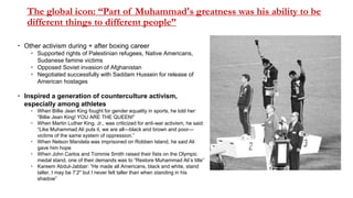 The global icon: “Part of Muhammad's greatness was his ability to be
different things to different people”
 Other activism during + after boxing career
 Supported rights of Palestinian refugees, Native Americans,
Sudanese famine victims
 Opposed Soviet invasion of Afghanistan
 Negotiated successfully with Saddam Hussein for release of
American hostages
 Inspired a generation of counterculture activism,
especially among athletes
 When Billie Jean King fought for gender equality in sports, he told her:
“Billie Jean King! YOU ARE THE QUEEN!”
 When Martin Luther King, Jr., was criticized for anti-war activism, he said:
“Like Muhammad Ali puts it, we are all—black and brown and poor—
victims of the same system of oppression.”
 When Nelson Mandela was imprisoned on Robben Island, he said Ali
gave him hope
 When John Carlos and Tommie Smith raised their fists on the Olympic
medal stand, one of their demands was to “Restore Muhammad Ali’s title”
 Kareem Abdul-Jabbar: “He made all Americans, black and white, stand
taller. I may be 7’2" but I never felt taller than when standing in his
shadow”
 