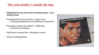 The artist inside + outside the ring
 Integrated his love of art into his boxing career + non-
boxing career
 Freestyled with rhyme schemes + spoken word
 Including freestyling when trashtalking his opponents
 Recorded 2 spoken word albums + R&B song
 2 Grammy nominations
 Performed in several films + Broadway musical
 Wrote 2 autobiographies
 