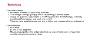 Takeaways
 From his successes
 Be flexible: “float like a butterfly, sting like a bee”
 True courage = willingly giving up what is valuable to you for what is right
 Always ask questions. Use empathy to identify injustices that do not affect you personally
 A single act of courage can help spark a movement
 There are many ways to integrate your love of art into your professional career and personal
 From his failures
 Be humble
 Be kind to your opponents
 Make sure your public ethics and private ethics are aligned. Make sure you have moral
consistency in your conduct and values.
 