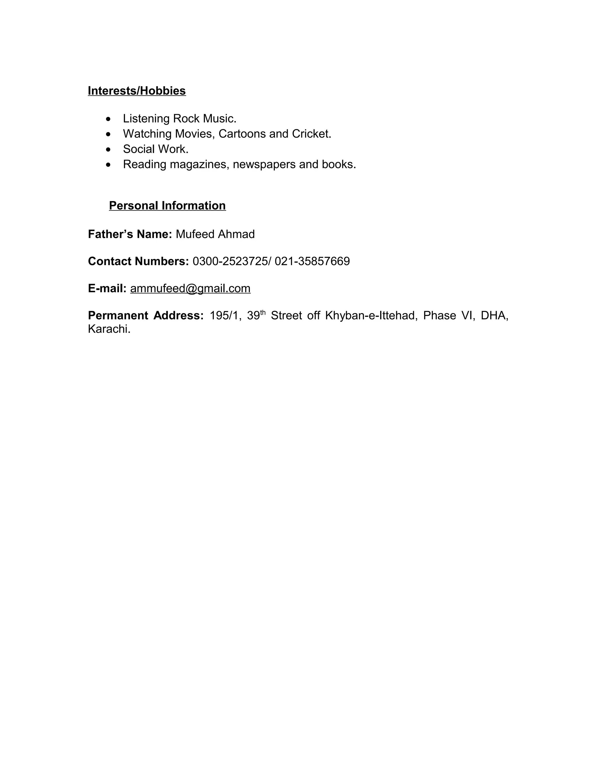 Interests/Hobbies
• Listening Rock Music.
• Watching Movies, Cartoons and Cricket.
• Social Work.
• Reading magazines, newspapers and books.
Personal Information
Father’s Name: Mufeed Ahmad
Contact Numbers: 0300-2523725/ 021-35857669
E-mail: ammufeed@gmail.com
Permanent Address: 195/1, 39th
Street off Khyban-e-Ittehad, Phase VI, DHA,
Karachi.
 