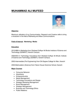 MUHAMMAD ALI MUFEED
Objective
Maximum utilization of my Communication, Research and Creative skills to bring
a revolution in the field of Marketing and Mass Communications.
Field of Interest: Marketing / Media
Education
2010-MBA in Marketing from Shaheed Zulfiqar Ali Bhutto Institute of Science and
Technology (SZABIST), Karachi Campus.
2006-BCS in Technology Innovations from Shaheed Zulfiqar Ali Bhutto Institute
of Science and Technology (SZABIST), Karachi Campus.
2002-Intermediate (Pre Engineering) from DA Degree College for Men, Karachi
2000-Matriculation (Science) from Falcon House Grammar School, Karachi
Major Courses
• Consumer Behavior
• Advertising
• Entrepreneurship
• Media Management
• Technology Innovations and Design
• Strategic Marketing Management
• Brand Management
• Strategic Management
• Business and Technology Ethics
• Public Relations
 