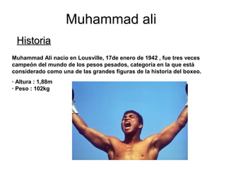 Muhammad ali
HistoriaHistoria
Muhammad Ali nacio en Lousville, 17de enero de 1942 , fue tres veces
campeón del mundo de los pesos pesados, categoría en la que está
considerado como una de las grandes figuras de la historia del boxeo.
· Altura : 1,88m
· Peso : 102kg
 