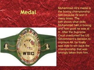 Medal Muhammad Ali’s medal is the boxing championship belt because Ali won it many times. The belt shows what skills Muhammad had in boxing and how good he was at it.  After the Supreme Court overturned the US Government’s decision to imprison Ali, he finally was able to win back the championship that was wrongly taken from him.  