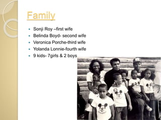 Family
 Sonji Roy –first wife
 Belinda Boyd- second wife
 Veronica Porche-third wife
 Yolanda Lonnie-fourth wife
 9 kids- 7girls & 2 boys
 