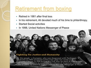 Retirement from boxing
 Retired in 1981 after final loss
 In his retirement, Ali devoted much of his time to philanthropy.
 Started Social activities
 In 1998, United Nations Messenger of Peace
 