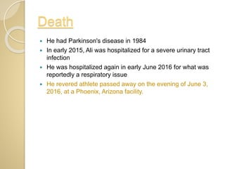Death
 He had Parkinson's disease in 1984
 In early 2015, Ali was hospitalized for a severe urinary tract
infection
 He was hospitalized again in early June 2016 for what was
reportedly a respiratory issue
 He revered athlete passed away on the evening of June 3,
2016, at a Phoenix, Arizona facility.
 