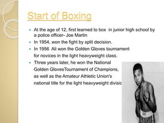 Start of Boxing
 At the age of 12, first learned to box in junior high school by
a police officer- Joe Martin
 In 1954, won the fight by split decision.
 In 1956 Ali won the Golden Gloves tournament
for novices in the light heavyweight class.
 Three years later, he won the National
Golden GlovesTournament of Champions,
as well as the Amateur Athletic Union's
national title for the light heavyweight division.
 