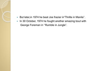  But later,in 1974 he beat Joe frazier in“Thrilla in Manila’’.
 In 30 October, 1974 he fought another amazing bout with
George Foreman in ‘‘Rumble in Jungle”.
 