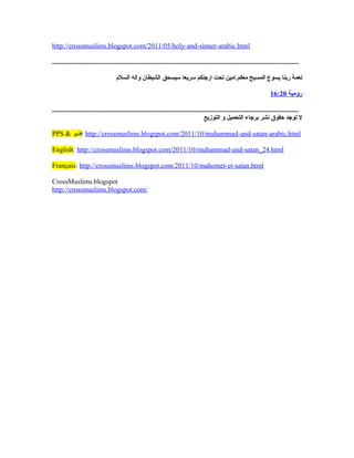 http://crossmuslims.blogspot.com/2011/05/holy-and-sinner-arabic.html
..............................................................................................................................................
‫معكم.امين‬ ‫المسيح‬ ‫يسوع‬ ‫ربنا‬ ‫نعمة‬‫سريعا‬ ‫ارجلكم‬ ‫تحت‬‫الشيطان‬ ‫سيسحق‬‫السلم‬ ‫واله‬
‫رومية‬16:20
..............................................................................................................................................
‫التوزيع‬ ‫و‬ ‫التحميل‬ ‫برجاء‬ ‫نشر‬ ‫حقوق‬ ‫توجد‬ ‫ل‬
PPS  ‫:فديو‬ http://crossmuslims.blogspot.com/2011/10/muhammad-and-satan-arabic.html
English: http://crossmuslims.blogspot.com/2011/10/muhammad-and-satan_24.html
Français: http://crossmuslims.blogspot.com/2011/10/mahomet-et-satan.html
CrossMuslims.blogspot
http://crossmuslims.blogspot.com/
 
