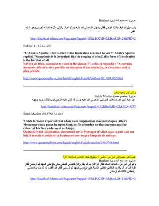 Bukhari (‫البخاري‬ ‫صحيح‬ / (‫عرنبى‬
‫أشده‬ ‫وهو‬ ‫الجرس‬ ‫صلصلة‬ ‫مثل‬ ‫يأتيني‬ ‫أحيانا‬ ‫وسلم‬ ‫عليه‬ ‫ال‬ ‫صلى‬ ‫ال‬ ‫رسول‬ ‫فقال‬ ‫الوحي‬ ‫يأتيك‬ ‫كيف‬ ‫ال‬ ‫رسول‬ ‫يا‬
‫علي‬
http://hadith.al-islam.com/Page.aspx?pageid=192&TOCID=3&BookID=24&PID=2
Bukhari ( ‫إنجليزى‬(1.1.2
"O Allah's Apostle! How is the Divine Inspiration revealed to you?" Allah's Apostle
replied, "Sometimes it is (revealed) like the ringing of a bell, this form of Inspiration
is the hardest of all
Envoyé de Dieu, comment te vient la Révélation ?", celui-ci répondit : "A certains
moments, elle m'arrive pareille au tintement d'une clochette, et c'est pour moi la
plus pénible.
http://www.quranexplorer.com/hadith/english/Hadith/bukhari/001.001.002.html
.............................................................................................................................................
‫يتغير‬ ‫وجهه‬ ‫لون‬ ‫كان‬ ‫و‬
Sahih Muslim (‫مسلم‬ ‫صحيح‬ / (‫عرنبى‬
‫وجهه‬ ‫وتربد‬ ‫لذلك‬ ‫كرب‬ ‫الوحي‬ ‫عليه‬ ‫أنزل‬ ‫إذا‬ ‫وسلم‬ ‫عليه‬ ‫ال‬ ‫صلى‬ ‫ال‬ ‫نبي‬ ‫كان‬ ‫قال‬ ‫الصامت‬ ‫بن‬ ‫عبادة‬ ‫عن‬
http://hadith.al-islam.com/Page.aspx?pageid=192&BookID=25&PID=4377
Sahih Muslim ( ‫إنجليزى‬(30.5766
'Ubida b. Samit reported that when wahi (inspiration) descended upon Allah's
Messenger (may peace be upon him), he felt a burden on that account and the
colour of his face underwent a change.
Quand le wahi (inspiration) descendait sur le Messager d'Allah (que la paix soit sur
lui), il sentait le poids de ce fardeau et son visage changeait de couleur.
http://www.quranexplorer.com/hadith/english/Hadith/muslim/030.5766.html
.....................................................................................................................................
‫اقرأ‬ :‫قائل‬ ‫مرات‬ ‫ثل ث‬ ‫خنقه‬ ‫مخلوقا‬ ‫له‬ ‫ظهر‬ ‫حراء‬ ‫غار‬ ‫فى‬ ‫محمدا‬ ‫كان‬ ‫عندما‬
Bukhari (‫البخاري‬ ‫صحيح‬ / (‫عرنبى‬
‫فقال‬ ‫أرسلني‬ ‫ثم‬ ‫الجهد‬ ‫مني‬ ‫بلغ‬ ‫حتى‬ ‫فغطني‬ ‫فأخذني‬ ‫قال‬ ‫بقارئ‬ ‫أنا‬ ‫ما‬ ‫قال‬ ‫اقرأ‬ ‫فقال‬ ‫الملك‬ ‫فجاءه‬ ‫حراء‬ ‫غار‬ ‫في‬ ‫وهو‬
‫فأخذني‬ ‫بقارئ‬ ‫أنا‬ ‫ما‬ ‫فقلت‬ ‫اقرأ‬ ‫فقال‬ ‫أرسلني‬ ‫ثم‬ ‫الجهد‬ ‫مني‬ ‫بلغ‬ ‫حتى‬ ‫الثانية‬ ‫فغطني‬ ‫فأخذني‬ ‫بقارئ‬ ‫أنا‬ ‫ما‬ ‫قلت‬ ‫اقرأ‬
‫أرسلني‬ ‫ثم‬ ‫الثالثة‬ ‫..فغطني‬
http://hadith.al-islam.com/Page.aspx?pageid=192&TOCID=3&BookID=24&PID=3
 