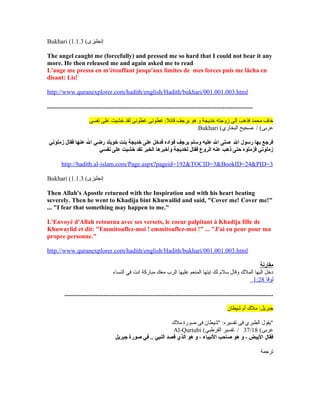 Bukhari ( ‫إنجليزى‬(1.1.3
The angel caught me (forcefully) and pressed me so hard that I could not bear it any
more. He then released me and again asked me to read
L'ange me pressa en m'étouffant jusqu'aux limites de mes forces puis me lâcha en
disant: Lis!
http://www.quranexplorer.com/hadith/english/Hadith/bukhari/001.001.003.html
...................................................................................................................................
‫نفسى‬ ‫على‬ ‫خشيت‬ ‫لقد‬ ‫غطونى‬ ‫غطونى‬ :‫قائل‬ ‫يرجف‬ ‫هو‬ ‫و‬ ‫خديجة‬ ‫زوجته‬ ‫الى‬ ‫فذهب‬ ‫محمد‬ ‫خاف‬
Bukhari (‫البخاري‬ ‫صحيح‬ / (‫عرنبى‬
‫زملوني‬ ‫فقال‬ ‫عنها‬ ‫ال‬ ‫رضي‬ ‫خويلد‬ ‫بنت‬ ‫خديجة‬ ‫على‬ ‫فدخل‬ ‫فؤاده‬ ‫يرجف‬ ‫وسلم‬ ‫عليه‬ ‫ال‬ ‫صلى‬ ‫ال‬ ‫رسول‬ ‫بها‬ ‫فرجع‬
‫نفسي‬ ‫على‬ ‫خشيت‬ ‫لقد‬ ‫الخبر‬ ‫وأخبرها‬ ‫لخديجة‬ ‫فقال‬ ‫الروع‬ ‫عنه‬ ‫ذهب‬ ‫حتى‬ ‫فزملوه‬ ‫زملوني‬
http://hadith.al-islam.com/Page.aspx?pageid=192&TOCID=3&BookID=24&PID=3
Bukhari ( ‫إنجليزى‬(1.1.3
Then Allah's Apostle returned with the Inspiration and with his heart beating
severely. Then he went to Khadija bint Khuwailid and said, "Cover me! Cover me!"
... "I fear that something may happen to me."
L'Envoyé d'Allah retourna avec ses versets, le coeur palpitant à Khadija fille de
Khuwaylid et dit: "Emmitouflez-moi ! emmitouflez-moi !" ... "J'ai eu peur pour ma
propre personne."
http://www.quranexplorer.com/hadith/english/Hadith/bukhari/001.001.003.html
‫مقارنة‬
‫النساء‬ ‫في‬ ‫انت‬ ‫مباركة‬ ‫معك‬ ‫الرب‬ ‫عليها‬ ‫المنعم‬ ‫ايتها‬ ‫لك‬ ‫لسلم‬ ‫وقال‬ ‫المل ك‬ ‫اليها‬ ‫دخل‬
‫لوقا‬1:28
.....................................................................................................................................
‫شيطان‬ ‫أم‬ ‫مل ك‬ :‫جبريل‬
‫مل ك‬ ‫صورة‬ ‫فى‬ ‫"شيطان‬ :‫تفسيره‬ ‫فى‬ ‫الطبري‬ ‫"يقول‬
Al-Qurtubi ( (‫عرنبى‬37/18‫القرطبي‬ ‫تفسير‬ /
‫جبريل‬ ‫صورة‬ ‫في‬ .. ‫النبي‬ ‫قصد‬ ‫الذي‬ ‫هو‬ ‫و‬ ، ‫النبياء‬ ‫صاحب‬ ‫هو‬ ‫و‬ ، ‫البيض‬ ‫فقال‬
‫ترجمة‬
 