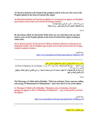 Al-Abyad (a demon) is the friend of the prophets and he is the one who went to the
Prophet (pbuh) in the form of Gabriel (the angel)
Al-Abyad (un démon) est l'ami des prophètes et c'est lui qui est apparu au Prophète
(que la paix soit sur lui) sous la forme de (l'ange) Gabriel
Al-Qurtubi ( (‫عربى‬242/19‫القرطبي‬ ‫تفسير‬ /
‫يفتنه‬ ‫أن‬ ‫يريد‬ .. ‫النبي‬ ‫يأتى‬ ‫كان‬ ‫الذى‬ ‫اليبيض‬ ‫يبالشيطان‬ ‫يريد‬
‫ترجمة‬
By the demon called Al-Abyad (the White One), he was referring to the one that
used to come to the Prophet (pbuh) in the form of Gabriel (the angel) wanting to
seduce him.
Par le démon nommé Al-Abyad (ou Le Blanc), il faisait référence à celui qui avait
l'habitude d'aller voir le Prophète (que la paix soit sur lui) sous la forme de (l'ange)
Gabriel voulant le séduire.
‫التحميل‬ ‫رابط‬
http://www.almeshkat.net/books/open.php?cat=6&book=254
..............................................................................................................................................
‫الجن‬ ‫من‬ ‫تابعا‬ ‫المخلوق‬ ‫هذا‬ ‫يكون‬ ‫أن‬ ‫يخشى‬ ‫اللسل م‬ ‫رلسول‬ ‫كان‬ ‫و‬
Al-Sirat al-Halabiya, by Al-Halabi, v.1, p. 377 - (p. 334 - Microsoft Word) / ‫الحلبية‬ ‫السيرة‬
.‫ج‬ ،‫للحلبي‬1.‫ص‬ ،377
‫فيكون‬ ‫أي‬ ‫كاهنا‬ ‫أكون‬ ‫أن‬ ‫لشخشى‬ ‫إنى‬ ‫محمد"...و‬ ‫يا‬ ‫محمد‬ ‫يا‬ ‫أن‬ ‫نداء‬ ‫سمعت‬ ‫شخلوت‬ ‫"إذا‬ :‫لخديجة‬ ‫ال..قال‬ ‫رسول‬ ‫أن‬
‫الجن‬ ‫من‬ ‫تايبعا‬ ‫ينادينى‬ ‫الذى‬
‫ترجمة‬
The Messenger of Allah said to Khadija: "When in seclusion, I hear someone calling
and saying, O Muhammad, O Muhammad".. and I fear that it is one of the djinns.
Le Messager d'Allah a dit à Khadija: "Quand je suis en réclusion, j'entends
quelqu'un appeler et dire: O Mahomet, O Mahomet" .. et je crains qu'il ne soit l'un
des djinns.
‫التحميل‬ ‫رابط‬
http://www.almeshkat.net/books/open.php?book=2409&cat=44
...............................................................................................................................................
.
‫شيطانية‬ ‫آيات‬ ‫و‬ ‫شيطاني‬ ‫وحي‬
 